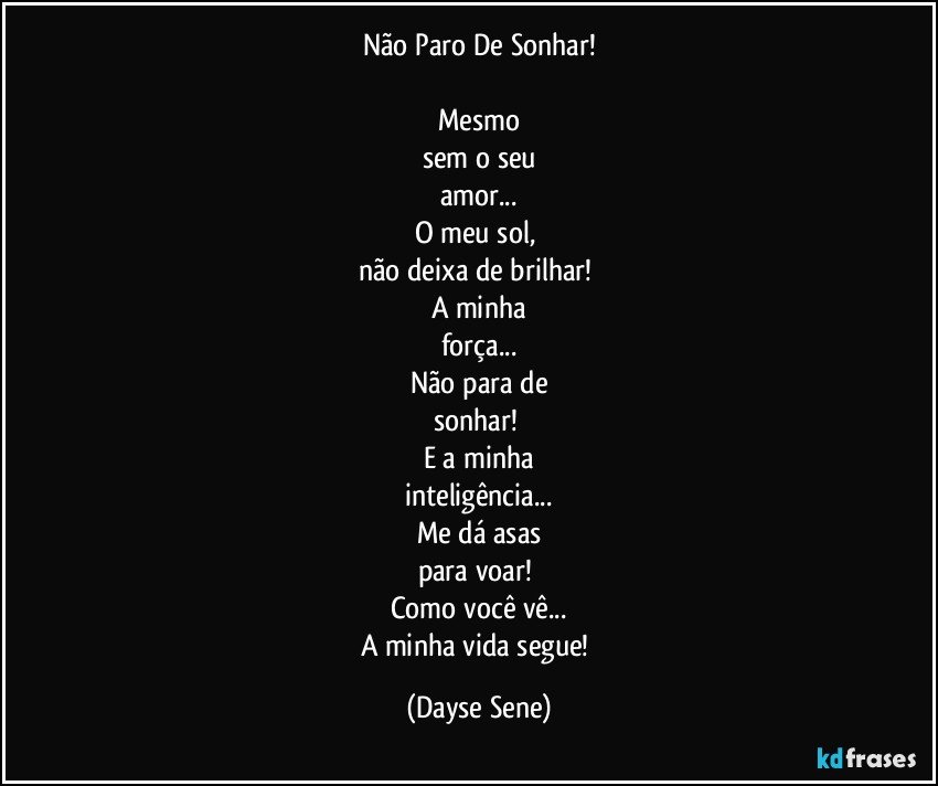 Não Paro De Sonhar!

Mesmo
sem o seu
amor...
O meu sol, 
não deixa de brilhar! 
A minha
força...
Não para de
sonhar! 
E a minha
inteligência...
Me dá asas
para voar! 
Como você vê...
A minha vida segue! (Dayse Sene)