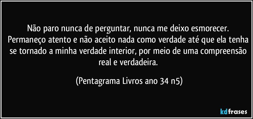 Não paro nunca de perguntar, nunca me deixo esmorecer. Permaneço atento e não aceito nada como verdade até que ela tenha se tornado a minha verdade interior, por meio de uma compreensão real e verdadeira. (Pentagrama Livros ano 34 n5)