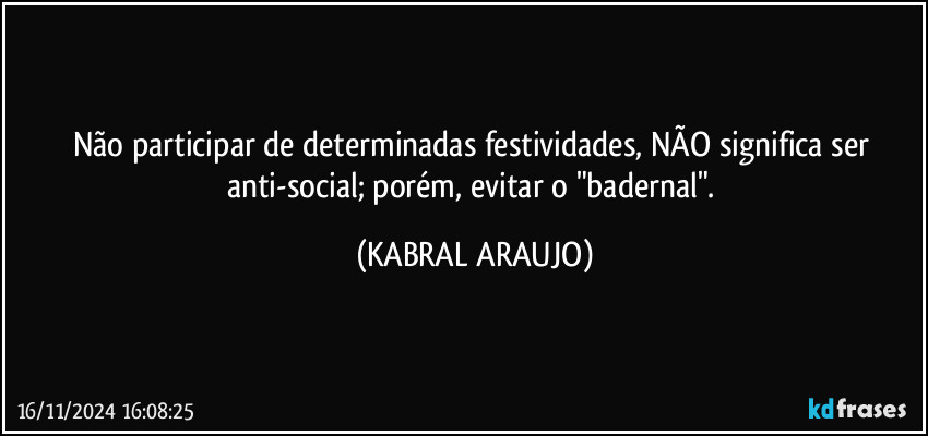 Não participar de determinadas festividades, NÃO significa ser anti-social; porém, evitar o "badernal". (KABRAL ARAUJO)