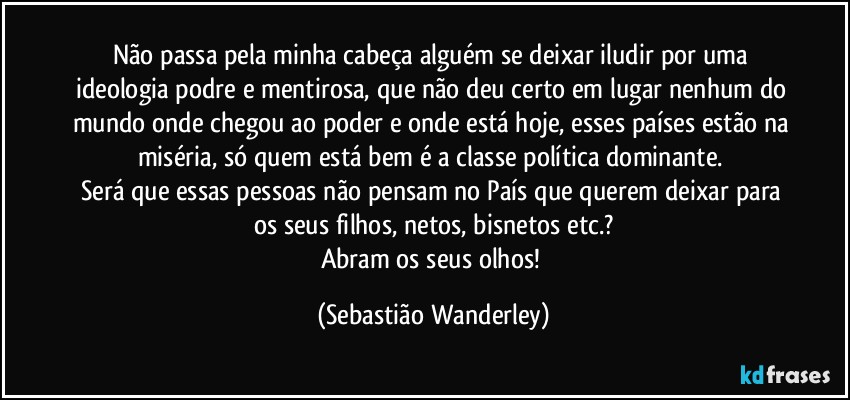 Não passa pela minha cabeça alguém se deixar iludir por uma ideologia podre e mentirosa, que não deu certo em lugar nenhum do mundo onde chegou ao poder e onde está hoje, esses países estão na miséria, só quem está bem é a classe política dominante. 
Será que essas pessoas não pensam no País que querem deixar para os seus filhos, netos, bisnetos etc.?
Abram os seus olhos! (Sebastião Wanderley)