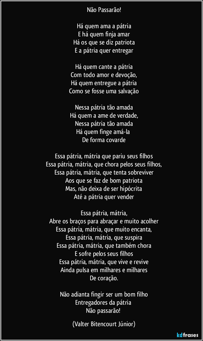 Não Passarão!

Há quem ama a pátria
E há quem finja amar
Há os que se diz patriota
E a pátria quer entregar

Há quem cante a pátria
Com todo amor e devoção,
Há quem entregue a pátria
Como se fosse uma salvação

Nessa pátria tão amada
Há quem a ame de verdade,
Nessa pátria tão amada
Há quem finge amá-la 
De forma covarde

Essa pátria, mátria que pariu seus filhos
Essa pátria, mátria, que chora pelos seus filhos,
Essa pátria, mátria, que tenta sobreviver
Aos que se faz de bom patriota
Mas, não deixa de ser hipócrita
Até a pátria quer vender

Essa pátria, mátria,
Abre os braços para abraçar e muito acolher
Essa pátria, mátria, que muito encanta,
Essa pátria, mátria, que suspira
Essa pátria, mátria, que também chora
E sofre pelos seus filhos
Essa pátria, mátria, que vive e revive
Ainda pulsa em milhares e milhares
De coração.

Não adianta fingir ser um bom filho
Entregadores da pátria 
Não passarão! (Valter Bitencourt Júnior)