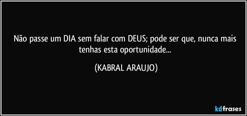 Não passe um DIA sem falar com DEUS; pode ser que, nunca mais tenhas esta oportunidade... (KABRAL ARAUJO)