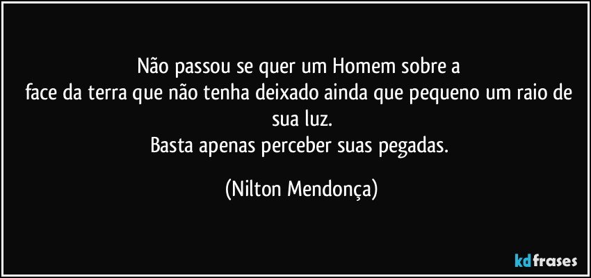 Não passou se quer um Homem sobre a 
face da terra que não tenha deixado ainda que pequeno um raio de sua luz.
Basta apenas perceber suas pegadas. (Nilton Mendonça)