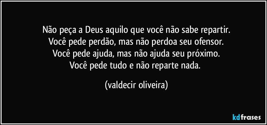 Não peça a Deus aquilo que você não sabe repartir.
Você pede perdão, mas não perdoa seu ofensor.
Você pede ajuda, mas não ajuda seu próximo.
Você pede tudo e não reparte nada. (valdecir oliveira)