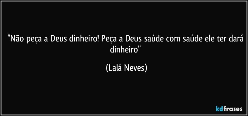 "Não peça a Deus dinheiro! Peça a Deus saúde com saúde ele ter dará dinheiro" (Lalá Neves)