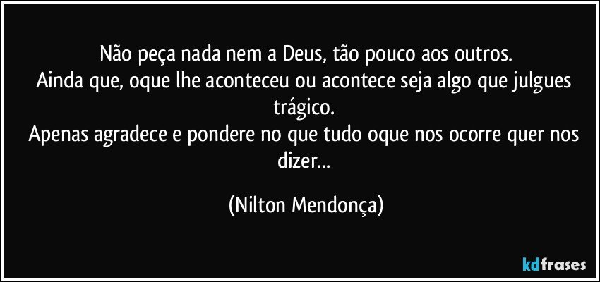 Não peça nada nem a Deus, tão pouco aos outros.
Ainda que, oque lhe aconteceu ou acontece seja algo que julgues trágico. 
Apenas agradece e pondere no que tudo oque nos ocorre quer nos dizer... (Nilton Mendonça)