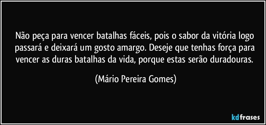 Não peça para vencer batalhas fáceis, pois o sabor da vitória logo passará e deixará um gosto amargo. Deseje que tenhas força para vencer as duras batalhas da vida, porque estas serão duradouras. (Mário Pereira Gomes)