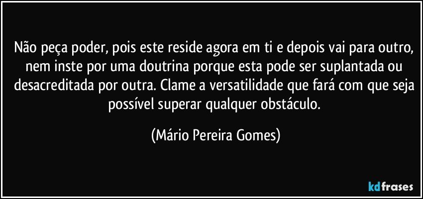 Não peça poder, pois este reside agora em ti e depois vai para outro, nem inste por uma doutrina porque esta pode ser suplantada ou desacreditada por outra. Clame a versatilidade que fará com que seja possível superar qualquer obstáculo. (Mário Pereira Gomes)