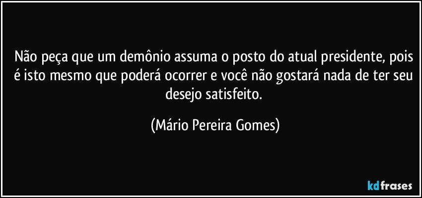 Não peça que um demônio assuma o posto do atual presidente, pois é isto mesmo que poderá ocorrer e você não gostará nada de ter seu desejo satisfeito. (Mário Pereira Gomes)