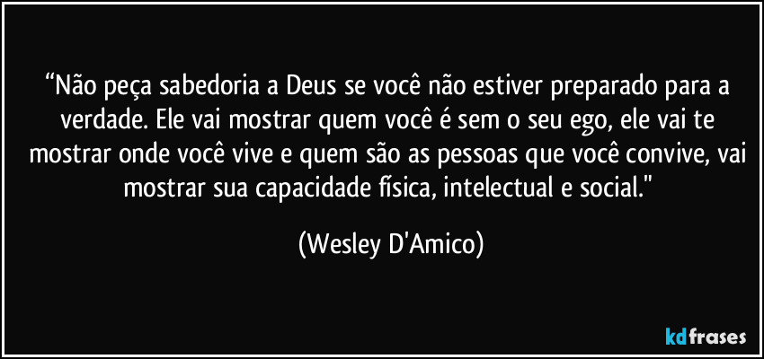 “Não peça sabedoria a Deus se você não estiver preparado para a verdade. Ele vai mostrar quem você é sem o seu ego, ele vai te mostrar onde você vive e quem são as pessoas que você convive, vai mostrar sua capacidade física, intelectual e social." (Wesley D'Amico)