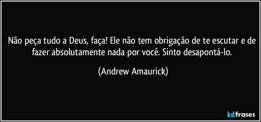 Não peça tudo a Deus, faça! Ele não tem obrigação de te escutar e de fazer absolutamente nada por você. Sinto desapontá-lo. (Andrew Amaurick)