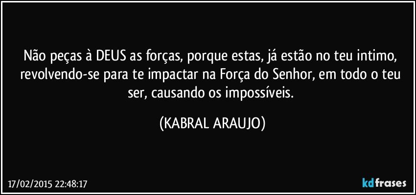 Não peças à DEUS as forças, porque estas, já estão no teu intimo, revolvendo-se para te impactar na Força do Senhor, em todo o teu ser, causando os impossíveis. (KABRAL ARAUJO)