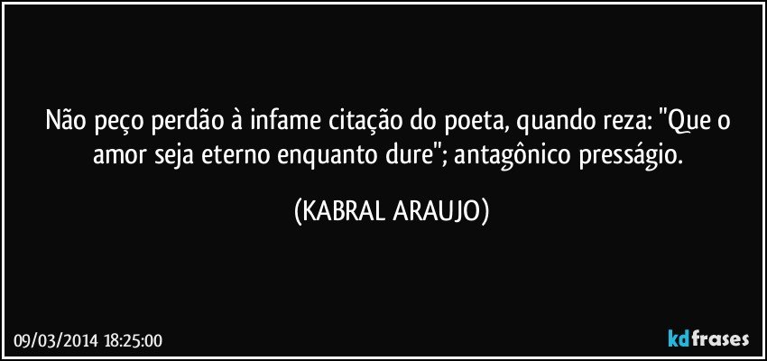 Não peço perdão à infame citação do poeta, quando reza: "Que o amor seja eterno enquanto dure"; antagônico presságio. (KABRAL ARAUJO)