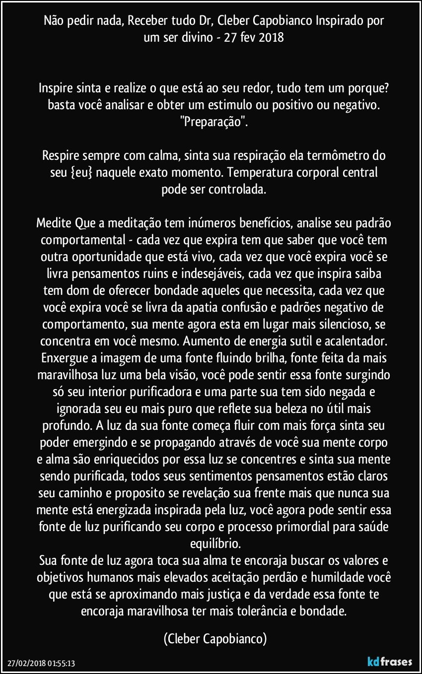 Não pedir nada, Receber tudo Dr, Cleber Capobianco Inspirado por um ser divino - 27 fev 2018 


Inspire sinta e realize o que está ao seu redor, tudo tem um porque? basta você analisar e obter um estimulo ou positivo ou negativo. "Preparação". 

Respire sempre com calma, sinta sua respiração ela termômetro do seu {eu} naquele exato momento. Temperatura corporal central pode ser controlada. 

Medite Que a meditação tem inúmeros benefícios, analise seu padrão comportamental - cada vez que expira tem que saber que você tem outra oportunidade que está vivo, cada vez que você expira você se livra pensamentos ruins e indesejáveis, cada vez que inspira saiba tem dom de oferecer bondade aqueles que necessita, cada vez que você expira você se livra da apatia confusão e padrões negativo de comportamento, sua mente agora esta em lugar mais silencioso, se concentra em você mesmo.   Aumento de energia sutil e acalentador. Enxergue a imagem de uma fonte fluindo brilha, fonte feita da mais maravilhosa luz uma bela visão, você pode sentir essa fonte surgindo só seu interior purificadora e uma parte sua tem sido negada e ignorada seu eu mais puro que reflete sua beleza no útil mais profundo. A luz da sua fonte começa fluir com mais força sinta seu poder emergindo e se propagando através de você sua mente corpo e alma são enriquecidos por essa luz se concentres e sinta sua mente sendo purificada, todos seus sentimentos pensamentos estão claros seu caminho e proposito se revelação sua frente mais que nunca sua mente está energizada inspirada pela luz, você agora pode sentir essa fonte de luz purificando seu corpo e processo primordial para saúde equilíbrio.
Sua fonte de luz agora toca sua alma te encoraja buscar os valores e objetivos humanos mais elevados aceitação perdão e humildade você que está se aproximando mais justiça e da verdade essa fonte te encoraja maravilhosa ter mais tolerância e bondade. (Cleber Capobianco)