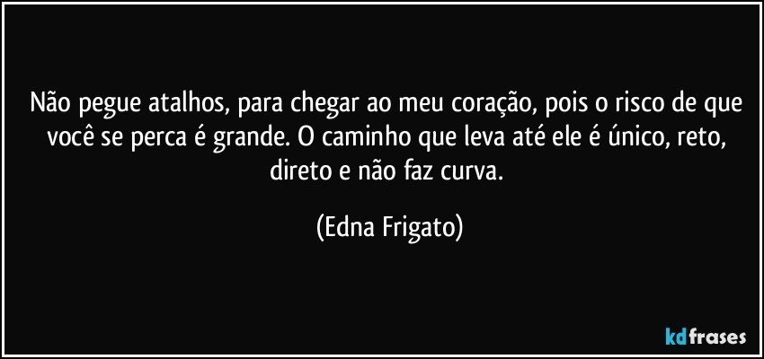 Não pegue atalhos, para chegar ao meu coração, pois o risco de que você se perca é grande. O caminho que leva até ele é único, reto, direto e não faz curva. (Edna Frigato)