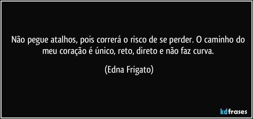 Não pegue atalhos, pois correrá o risco de se perder. O caminho do meu coração é único, reto, direto e não faz curva. (Edna Frigato)