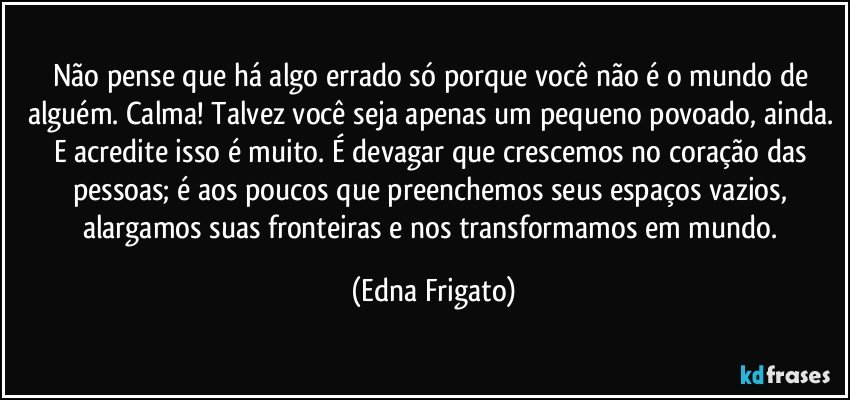 Não pense que há algo errado só porque você não é o mundo de alguém. Calma! Talvez você seja apenas um pequeno povoado, ainda. E acredite isso é muito. É devagar que crescemos no coração das pessoas; é aos poucos que  preenchemos seus espaços vazios, alargamos suas fronteiras e nos transformamos em mundo. (Edna Frigato)