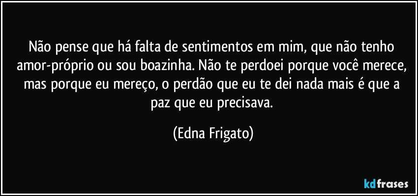 Não pense que há falta de sentimentos em mim, que não tenho amor-próprio ou sou boazinha. Não te perdoei porque você merece, mas porque eu mereço, o perdão que eu te dei nada mais é que a paz que eu precisava. (Edna Frigato)