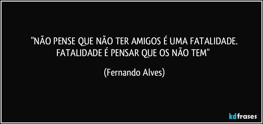 "NÃO PENSE QUE NÃO TER AMIGOS É UMA FATALIDADE.
FATALIDADE É PENSAR QUE OS NÃO TEM" (Fernando Alves)