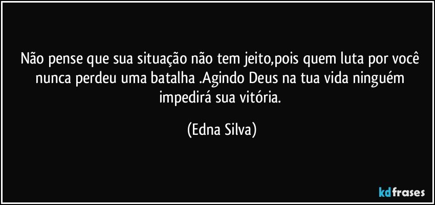 Não pense que sua situação não tem jeito,pois quem luta por você nunca perdeu uma batalha .Agindo Deus na tua vida ninguém impedirá sua vitória. (Edna Silva)