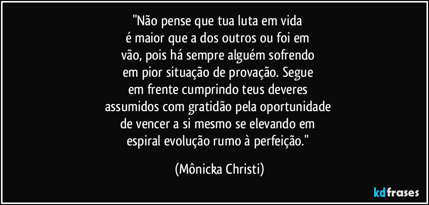 "Não pense que tua luta em vida 
é maior que a dos outros ou foi em 
vão, pois há sempre alguém sofrendo 
em pior situação de provação. Segue 
em frente cumprindo teus deveres 
assumidos com gratidão pela oportunidade 
de vencer a si mesmo se elevando em 
espiral evolução rumo à perfeição." (Mônicka Christi)