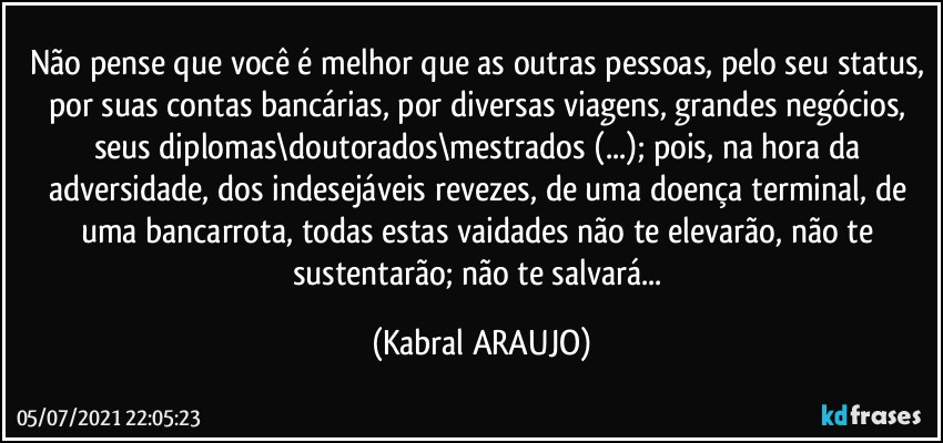 Não pense que você é melhor que as outras pessoas, pelo seu status, por suas contas bancárias, por diversas viagens, grandes negócios, seus diplomas\doutorados\mestrados (...); pois, na hora da adversidade, dos indesejáveis revezes, de uma doença terminal, de uma bancarrota, todas estas vaidades não te elevarão, não te sustentarão; não te salvará... (KABRAL ARAUJO)