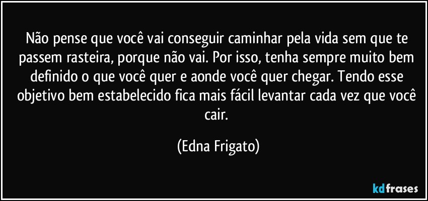 Não pense que você vai conseguir caminhar pela vida sem que te passem rasteira, porque não vai. Por isso, tenha sempre muito bem definido o que você quer e aonde você quer chegar. Tendo esse objetivo bem estabelecido fica mais fácil levantar cada vez que você cair. (Edna Frigato)