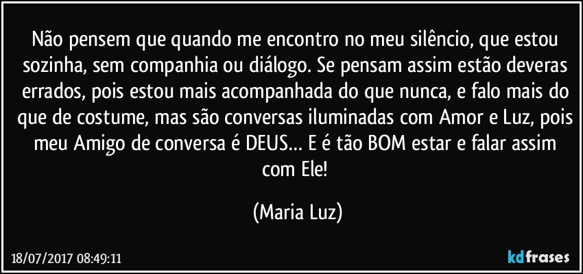 Não pensem que quando me encontro no meu silêncio, que estou sozinha, sem companhia ou diálogo. Se pensam assim estão deveras errados, pois estou mais acompanhada do que nunca, e falo mais do que de costume, mas são conversas iluminadas com Amor e Luz, pois meu Amigo de conversa é DEUS… E é tão BOM estar e falar assim com Ele! (Maria Luz)