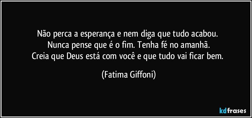 Não perca a esperança e nem diga que tudo acabou. 
Nunca pense que é o fim. Tenha fé no amanhã.
Creia que Deus está com você e que tudo vai ficar bem. (Fatima Giffoni)