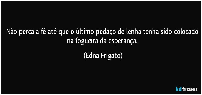 Não perca a fé até que o último pedaço de lenha tenha sido colocado na fogueira da esperança. (Edna Frigato)