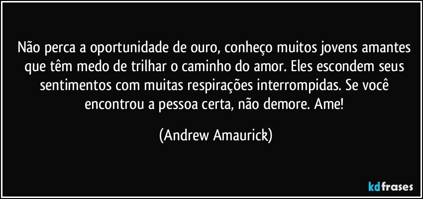 Não perca a oportunidade de ouro, conheço muitos jovens amantes que têm medo de trilhar o caminho do amor. Eles escondem seus sentimentos com muitas respirações interrompidas. Se você encontrou a pessoa certa, não demore. Ame! (Andrew Amaurick)