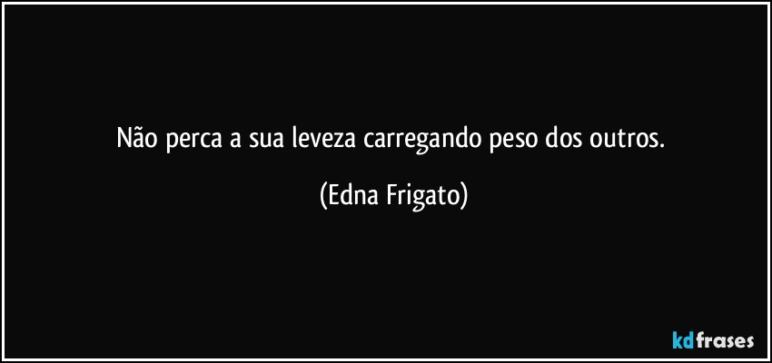 Não perca a sua leveza carregando peso dos outros. (Edna Frigato)