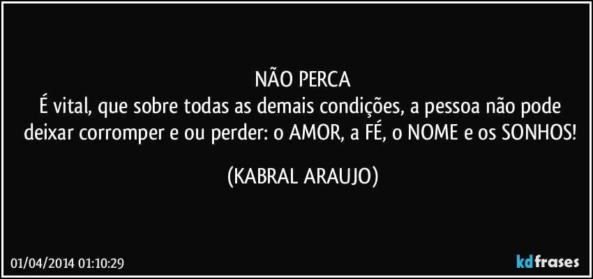 NÃO PERCA
É vital, que sobre todas as demais condições, a pessoa não pode deixar corromper e/ou perder: o AMOR, a FÉ, o NOME e os SONHOS! (KABRAL ARAUJO)