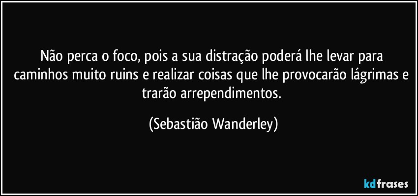 Não perca o foco, pois a sua distração poderá lhe levar para caminhos muito ruins e realizar coisas que lhe provocarão lágrimas e trarão arrependimentos. (Sebastião Wanderley)
