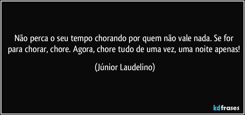 Não perca o seu tempo chorando por quem não vale nada. Se for para chorar, chore. Agora, chore tudo de uma vez, uma noite apenas! (Júnior Laudelino)