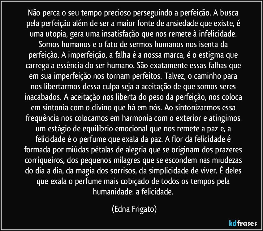 Não perca o seu tempo precioso perseguindo a perfeição. A busca pela perfeição além de ser a maior fonte de ansiedade que existe, é uma utopia, gera uma insatisfação que nos remete à infelicidade. Somos humanos e o fato de sermos humanos nos isenta da perfeição. A imperfeição, a falha é a nossa marca, é o estigma que carrega a essência do ser humano. São exatamente essas falhas que em sua imperfeição nos tornam perfeitos. Talvez, o caminho para nos libertarmos dessa culpa seja a aceitação de que somos seres inacabados. A aceitação nos liberta do peso da perfeição, nos coloca em sintonia com o divino que há em nós. Ao sintonizarmos essa frequência nos colocamos em harmonia com o exterior e atingimos um estágio de equilíbrio emocional que nos remete a paz e, a felicidade é o perfume que exala da paz. A flor da felicidade é formada por miúdas pétalas de alegria que se originam dos prazeres corriqueiros, dos pequenos milagres que se escondem nas miudezas do dia a dia, da magia dos sorrisos, da simplicidade de viver. É deles que exala o perfume mais cobiçado de todos os tempos pela humanidade: a felicidade. (Edna Frigato)