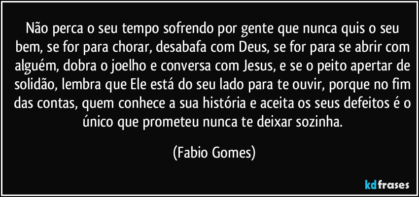 Não perca o seu tempo sofrendo por gente que nunca quis o seu bem, se for para chorar, desabafa com Deus, se for para se abrir com alguém, dobra o joelho e conversa com Jesus, e se o peito apertar de solidão, lembra que Ele está do seu lado para te ouvir, porque no fim das contas, quem conhece a sua história e aceita os seus defeitos é o único que prometeu nunca te deixar sozinha. (Fabio Gomes)