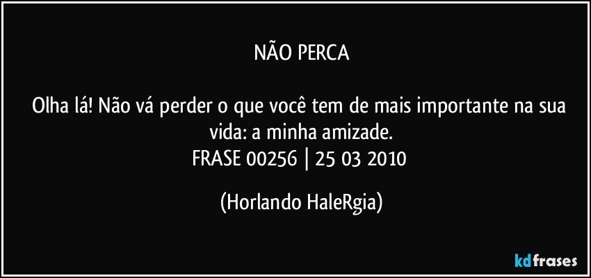 NÃO PERCA

Olha lá! Não vá perder o que você tem de mais importante na sua vida: a minha amizade.
FRASE 00256 | 25/03/2010 (Horlando HaleRgia)