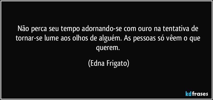 Não perca seu tempo adornando-se com ouro na tentativa de tornar-se lume aos olhos de alguém. As pessoas só vêem o que querem. (Edna Frigato)