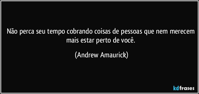 Não perca seu tempo cobrando coisas de pessoas que nem merecem mais estar perto de você. (Andrew Amaurick)