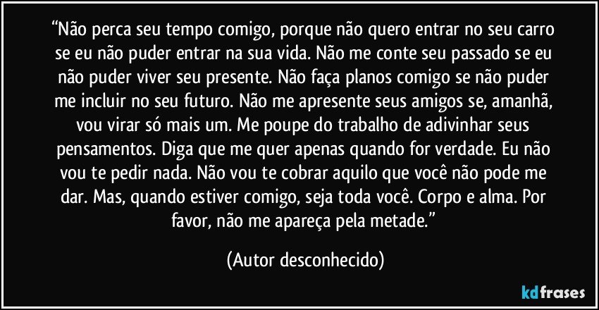 “Não perca seu tempo comigo, porque não quero entrar no seu carro se eu não puder entrar na sua vida. Não me conte seu passado se eu não puder viver seu presente. Não faça planos comigo se não puder me incluir no seu futuro. Não me apresente seus amigos se, amanhã, vou virar só mais um. Me poupe do trabalho de adivinhar seus pensamentos. Diga que me quer apenas quando for verdade. Eu não vou te pedir nada. Não vou te cobrar aquilo que você não pode me dar. Mas, quando estiver comigo, seja toda você. Corpo e alma. Por favor, não me apareça pela metade.” (Autor desconhecido)