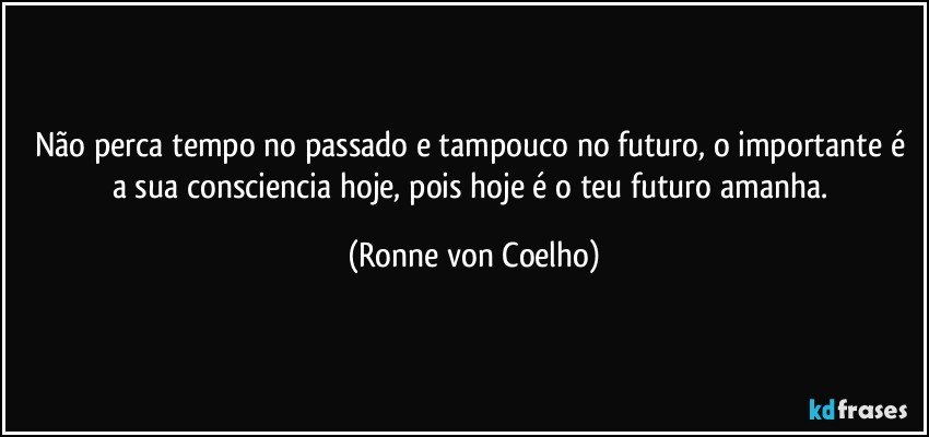 Não perca tempo no passado e tampouco no futuro, o importante é a sua consciencia hoje, pois hoje é o teu futuro amanha. (Ronne von Coelho)