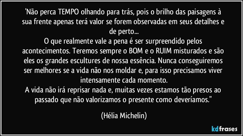 'Não perca TEMPO olhando para trás, pois o brilho das paisagens à sua frente apenas terá valor se forem observadas em seus detalhes e de perto...
O que realmente vale a pena é ser surpreendido pelos acontecimentos. Teremos sempre o BOM e o RUIM misturados e são eles os grandes escultures de nossa essência. Nunca conseguiremos ser melhores se a vida não nos moldar e, para isso precisamos viver intensamente cada momento.
A vida não irá reprisar nada e, muitas vezes estamos tão presos ao passado que não valorizamos o presente como deveríamos." (Hélia Michelin)