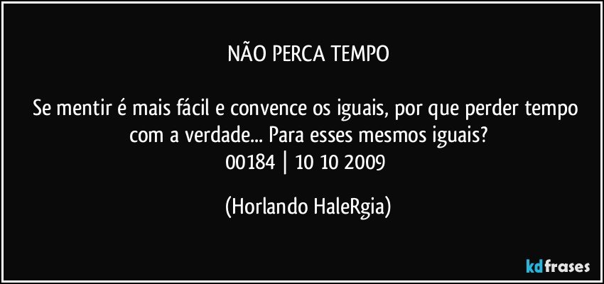 NÃO PERCA TEMPO

Se mentir é mais fácil e convence os iguais, por que perder tempo com a verdade... Para esses mesmos iguais?
00184 | 10/10/2009 (Horlando HaleRgia)