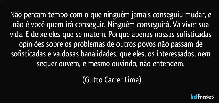 Não percam tempo com o que ninguém jamais conseguiu mudar, e não é você quem irá conseguir. Ninguém conseguirá. Vá viver sua vida. E deixe eles que se matem. Porque apenas nossas sofisticadas opiniões sobre os problemas de outros povos não passam de sofisticadas e vaidosas banalidades, que eles, os interessados, nem sequer ouvem, e mesmo ouvindo, não entendem. (Gutto Carrer Lima)