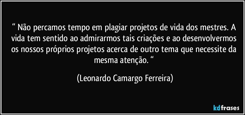 “ Não percamos tempo em plagiar projetos de vida dos mestres. A vida tem sentido ao admirarmos tais criações e ao desenvolvermos os nossos próprios projetos acerca de outro tema que necessite da mesma atenção. “ (Leonardo Camargo Ferreira)