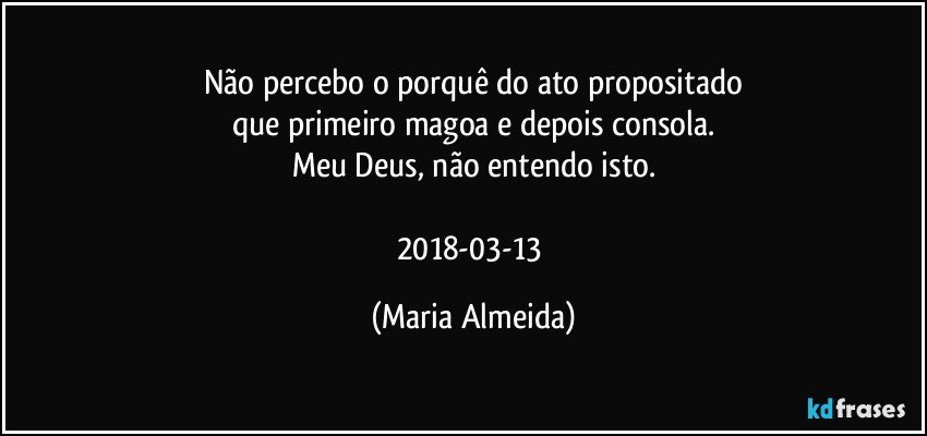 Não percebo o porquê do ato propositado
que primeiro magoa e depois consola.
Meu Deus, não entendo isto.

2018-03-13 (Maria Almeida)