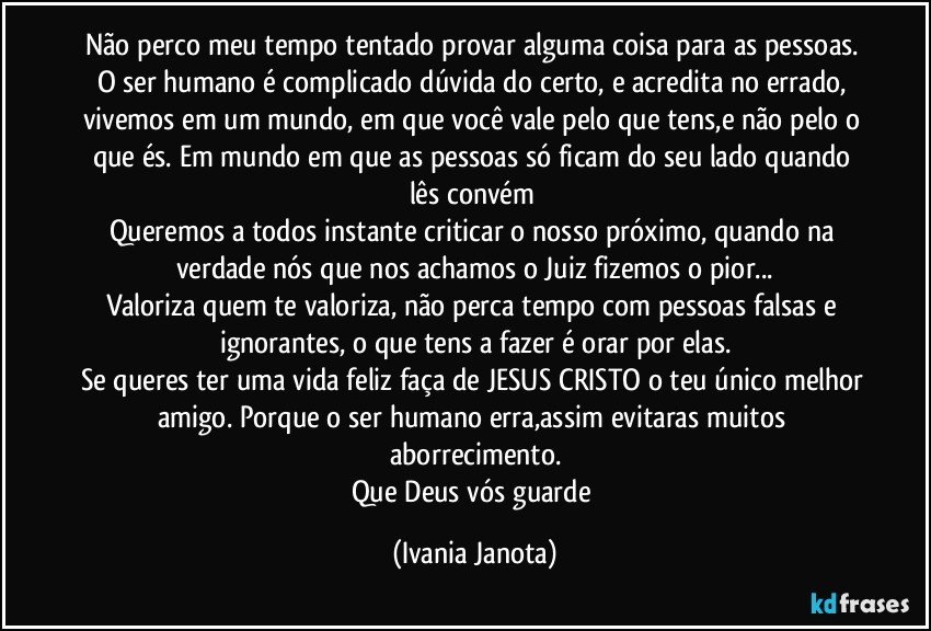 Não perco meu tempo tentado provar alguma coisa para as pessoas. O ser humano é complicado dúvida do certo, e acredita no errado, vivemos em um mundo, em que você vale pelo que tens,e não pelo o que és. Em mundo em que as pessoas só ficam do seu lado quando lês convém 
Queremos a todos instante criticar o nosso próximo, quando na verdade nós que nos achamos o Juiz fizemos o pior...
Valoriza quem te valoriza, não perca tempo com pessoas falsas e ignorantes, o que tens a fazer é orar por elas.
Se queres ter uma vida feliz faça de JESUS CRISTO o teu único melhor amigo. Porque o ser humano erra,assim evitaras muitos aborrecimento.
Que Deus vós guarde (Ivania Janota)