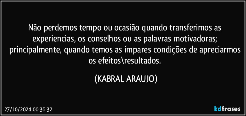 Não perdemos tempo ou ocasião quando transferimos as experiencias, os conselhos ou as palavras motivadoras; principalmente, quando temos as ímpares condições de apreciarmos os efeitos\resultados. (KABRAL ARAUJO)