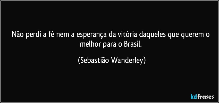 Não perdi a fé nem a esperança da vitória daqueles que querem o melhor para o Brasil. (Sebastião Wanderley)